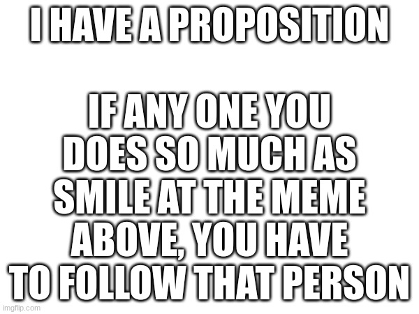 if you already follow, just upvote it ig | I HAVE A PROPOSITION; IF ANY ONE YOU DOES SO MUCH AS SMILE AT THE MEME ABOVE, YOU HAVE TO FOLLOW THAT PERSON | made w/ Imgflip meme maker