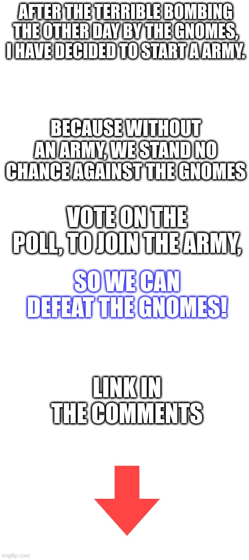 Vote early, vote often. | AFTER THE TERRIBLE BOMBING THE OTHER DAY BY THE GNOMES, I HAVE DECIDED TO START A ARMY. BECAUSE WITHOUT AN ARMY, WE STAND NO CHANCE AGAINST THE GNOMES; VOTE ON THE POLL, TO JOIN THE ARMY, SO WE CAN DEFEAT THE GNOMES! LINK IN THE COMMENTS | image tagged in blank white template,memes | made w/ Imgflip meme maker