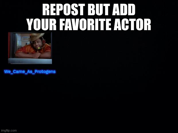 Black background | REPOST BUT ADD YOUR FAVORITE ACTOR; We_Came_As_Protogens | image tagged in black background | made w/ Imgflip meme maker