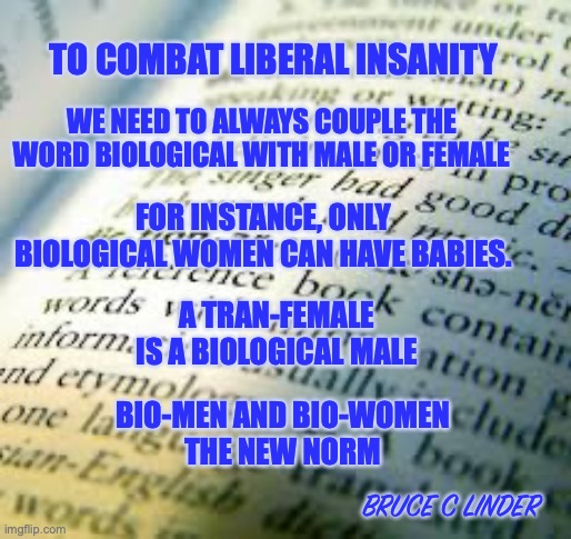 The New Norm | TO COMBAT LIBERAL INSANITY; WE NEED TO ALWAYS COUPLE THE WORD BIOLOGICAL WITH MALE OR FEMALE; FOR INSTANCE, ONLY BIOLOGICAL WOMEN CAN HAVE BABIES. A TRAN-FEMALE IS A BIOLOGICAL MALE; BIO-MEN AND BIO-WOMEN
THE NEW NORM; BRUCE C LINDER | image tagged in biological woman,biological man,male,female,bio-female,bio-male | made w/ Imgflip meme maker