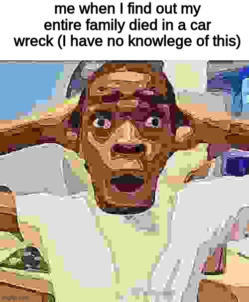 me when I find out my entire family died in a car wreck (I have no knowlege of this) | made w/ Imgflip meme maker