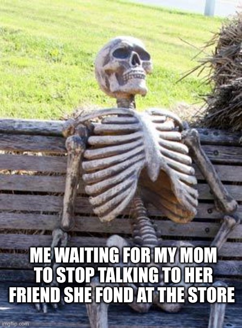 Waiting Skeleton | ME WAITING FOR MY MOM TO STOP TALKING TO HER FRIEND SHE FOND AT THE STORE | image tagged in memes,waiting skeleton | made w/ Imgflip meme maker