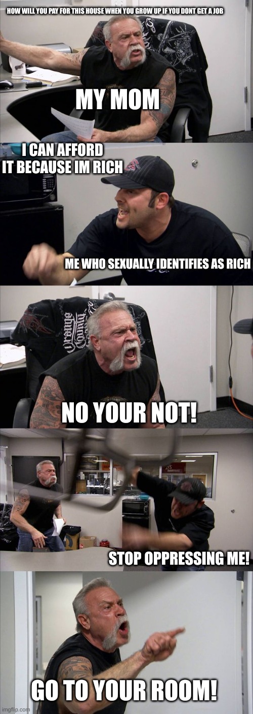 im joking | HOW WILL YOU PAY FOR THIS HOUSE WHEN YOU GROW UP IF YOU DONT GET A JOB; MY MOM; I CAN AFFORD IT BECAUSE IM RICH; ME WHO SEXUALLY IDENTIFIES AS RICH; NO YOUR NOT! STOP OPPRESSING ME! GO TO YOUR ROOM! | image tagged in memes,american chopper argument,funny memes,rich | made w/ Imgflip meme maker
