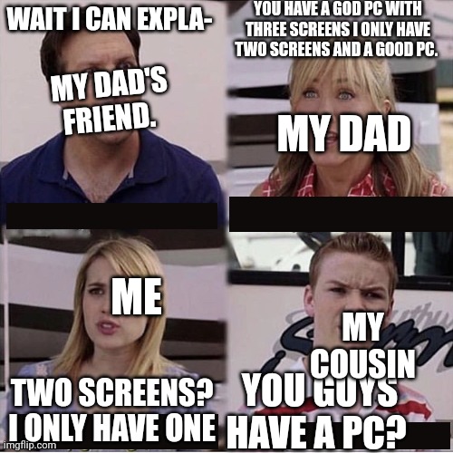 You guys are getting paid template | YOU HAVE A GOD PC WITH THREE SCREENS I ONLY HAVE TWO SCREENS AND A GOOD PC. WAIT I CAN EXPLA-; MY DAD'S FRIEND. MY DAD; ME; MY COUSIN; TWO SCREENS? I ONLY HAVE ONE; YOU GUYS HAVE A PC? | image tagged in you guys are getting paid template | made w/ Imgflip meme maker