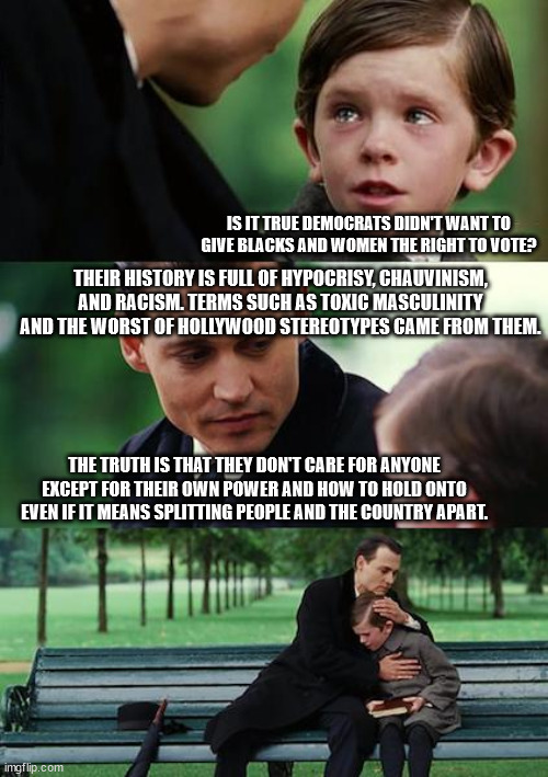 Two can play this game Part 2. | IS IT TRUE DEMOCRATS DIDN'T WANT TO GIVE BLACKS AND WOMEN THE RIGHT TO VOTE? THEIR HISTORY IS FULL OF HYPOCRISY, CHAUVINISM, AND RACISM. TERMS SUCH AS TOXIC MASCULINITY AND THE WORST OF HOLLYWOOD STEREOTYPES CAME FROM THEM. THE TRUTH IS THAT THEY DON'T CARE FOR ANYONE EXCEPT FOR THEIR OWN POWER AND HOW TO HOLD ONTO EVEN IF IT MEANS SPLITTING PEOPLE AND THE COUNTRY APART. | image tagged in memes,finding neverland,liberal hypocrisy | made w/ Imgflip meme maker