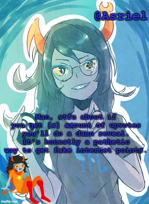 Unless if you satirically do it to make fun of it, then that's different. | Man, stfu about if you get [x] amount of upvotes you'll do a damn reveal. It's honestly a pathetic way to get fake internet points. | image tagged in asriel's vriska template | made w/ Imgflip meme maker