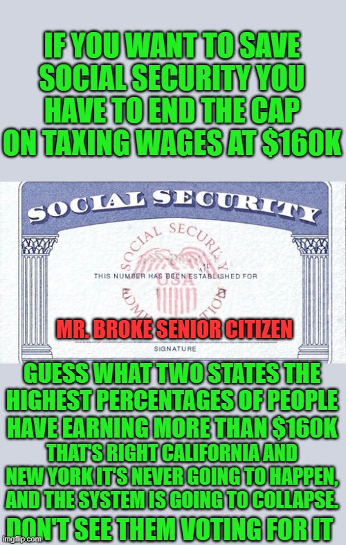 yep | IF YOU WANT TO SAVE SOCIAL SECURITY YOU HAVE TO END THE CAP ON TAXING WAGES AT $160K; MR. BROKE SENIOR CITIZEN; GUESS WHAT TWO STATES THE HIGHEST PERCENTAGES OF PEOPLE HAVE EARNING MORE THAN $160K; THAT'S RIGHT CALIFORNIA AND NEW YORK IT'S NEVER GOING TO HAPPEN, AND THE SYSTEM IS GOING TO COLLAPSE. DON'T SEE THEM VOTING FOR IT | image tagged in ssn | made w/ Imgflip meme maker