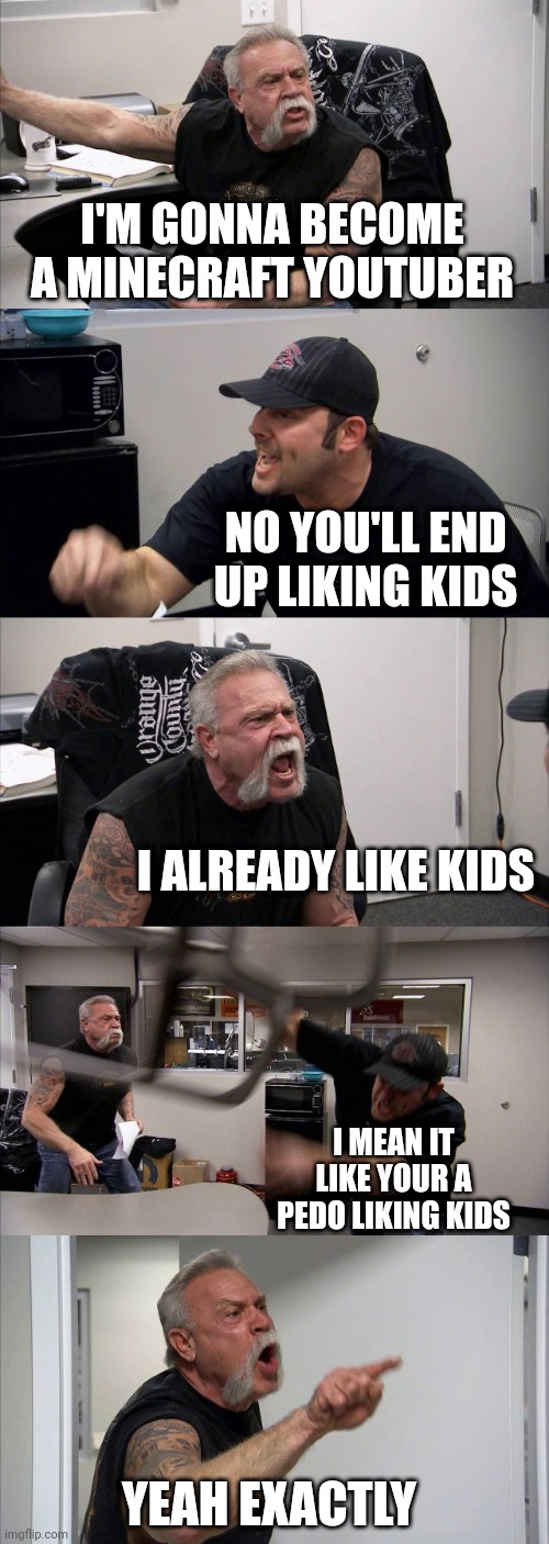 American Chopper Argument | I'M GONNA BECOME A MINECRAFT YOUTUBER; NO YOU'LL END UP LIKING KIDS; I ALREADY LIKE KIDS; I MEAN IT LIKE YOUR A PEDO LIKING KIDS; YEAH EXACTLY | image tagged in memes,american chopper argument | made w/ Imgflip meme maker