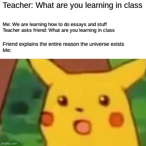 This literally just happened 5 minutes ago | Teacher: What are you learning in class; Me: We are learning how to do essays and stuff
Teacher asks friend: What are you learning in class; Friend explains the entire reason the universe exists
Me: | image tagged in memes,surprised pikachu | made w/ Imgflip meme maker