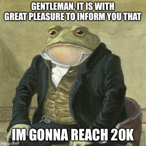 WAOW | GENTLEMAN, IT IS WITH GREAT PLEASURE TO INFORM YOU THAT; IM GONNA REACH 20K | image tagged in gentlemen it is with great pleasure to inform you that | made w/ Imgflip meme maker