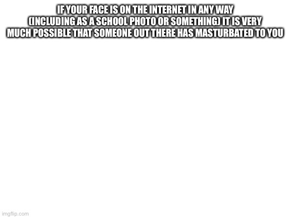 IF YOUR FACE IS ON THE INTERNET IN ANY WAY (INCLUDING AS A SCHOOL PHOTO OR SOMETHING) IT IS VERY MUCH POSSIBLE THAT SOMEONE OUT THERE HAS MASTURBATED TO YOU | made w/ Imgflip meme maker
