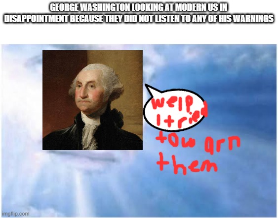 In heaven looking down | GEORGE WASHINGTON LOOKING AT MODERN US IN DISAPPOINTMENT BECAUSE THEY DID NOT LISTEN TO ANY OF HIS WARNINGS | image tagged in in heaven looking down | made w/ Imgflip meme maker