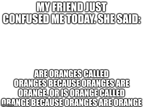 I understand it, but dang it confused me for a minute | MY FRIEND JUST CONFUSED ME TODAY. SHE SAID:; ARE ORANGES CALLED ORANGES BECAUSE ORANGES ARE ORANGE, OR IS ORANGE CALLED ORANGE BECAUSE ORANGES ARE ORANGE | image tagged in confusion,oranges,hold up | made w/ Imgflip meme maker