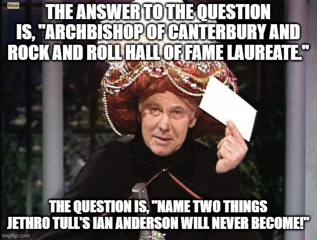 Carnac says . . . Aqualung, my friend! | THE ANSWER TO THE QUESTION IS, "ARCHBISHOP OF CANTERBURY AND ROCK AND ROLL HALL OF FAME LAUREATE."; THE QUESTION IS, "NAME TWO THINGS JETHRO TULL'S IAN ANDERSON WILL NEVER BECOME!" | image tagged in carnac says,jethro tull,ian anderson,rock and roll hall of fame | made w/ Imgflip meme maker