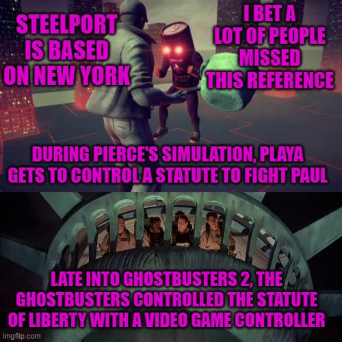  I BET A LOT OF PEOPLE MISSED THIS REFERENCE; STEELPORT IS BASED ON NEW YORK; DURING PIERCE'S SIMULATION, PLAYA GETS TO CONTROL A STATUTE TO FIGHT PAUL; LATE INTO GHOSTBUSTERS 2, THE GHOSTBUSTERS CONTROLLED THE STATUTE OF LIBERTY WITH A VIDEO GAME CONTROLLER | image tagged in saints row,ghostbusters,new york,steelport,statutes | made w/ Imgflip meme maker