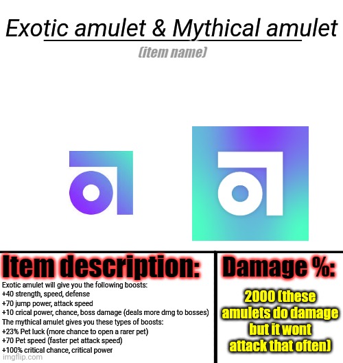 Amulets | Exotic amulet & Mythical amulet; Exotic amulet will give you the following boosts:
+40 strength, speed, defense
+70 jump power, attack speed
+10 crical power, chance, boss damage (deals more dmg to bosses)
The mythical amulet gives you these types of boosts:
+23% Pet luck (more chance to open a rarer pet)
+70 Pet speed (faster pet attack speed)
+100% critical chance, critical power; 2000 (these amulets do damage but it wont attack that often) | image tagged in item-shop template,amulet | made w/ Imgflip meme maker