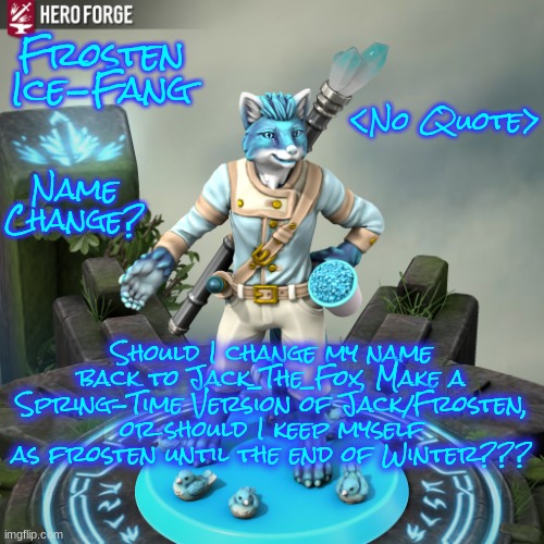 It's all up to you guys! I'm not going do decide! | Frosten Ice-Fang; <No Quote>; Name Change? Should I change my name back to Jack_The_Fox, Make a Spring-Time Version of Jack/Frosten, or should I keep myself as frosten until the end of Winter??? | image tagged in frosten ice-fang | made w/ Imgflip meme maker
