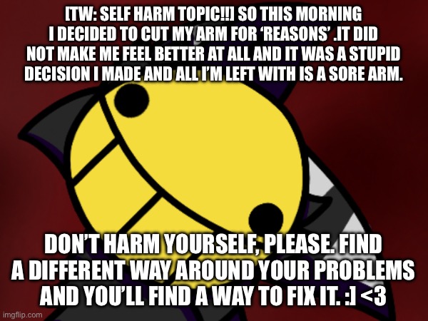 TW!!!: SELF H4RM TOPIC!!!! | [TW: SELF HARM TOPIC!!] SO THIS MORNING I DECIDED TO CUT MY ARM FOR ‘REASONS’ .IT DID NOT MAKE ME FEEL BETTER AT ALL AND IT WAS A STUPID DECISION I MADE AND ALL I’M LEFT WITH IS A SORE ARM. DON’T HARM YOURSELF, PLEASE. FIND A DIFFERENT WAY AROUND YOUR PROBLEMS AND YOU’LL FIND A WAY TO FIX IT. :] <3 | image tagged in mental health | made w/ Imgflip meme maker