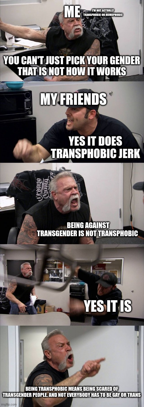 American Chopper Argument | ME; I'M NOT ACTUALLY TRANSPHOBIC OR HOMOPHOBIC; YOU CAN'T JUST PICK YOUR GENDER
THAT IS NOT HOW IT WORKS; MY FRIENDS; YES IT DOES TRANSPHOBIC JERK; BEING AGAINST TRANSGENDER IS NOT TRANSPHOBIC; YES IT IS; BEING TRANSPHOBIC MEANS BEING SCARED OF TRANSGENDER PEOPLE. AND NOT EVERYBODY HAS TO BE GAY OR TRANS | image tagged in memes,american chopper argument | made w/ Imgflip meme maker