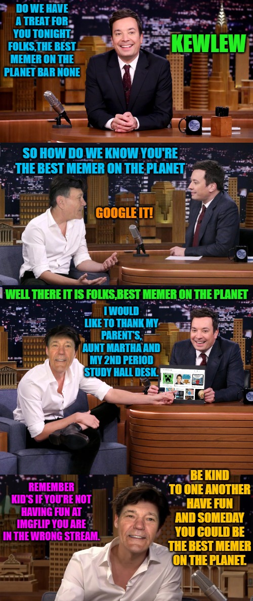 Kewlew with Jimmy Fallon | DO WE HAVE A TREAT FOR YOU TONIGHT FOLKS,THE BEST MEMER ON THE PLANET BAR NONE; KEWLEW; SO HOW DO WE KNOW YOU'RE THE BEST MEMER ON THE PLANET; GOOGLE IT! WELL THERE IT IS FOLKS,BEST MEMER ON THE PLANET; I WOULD LIKE TO THANK MY PARENT'S, AUNT MARTHA AND MY 2ND PERIOD STUDY HALL DESK. REMEMBER KID'S IF YOU'RE NOT HAVING FUN AT IMGFLIP YOU ARE IN THE WRONG STREAM. BE KIND TO ONE ANOTHER HAVE FUN AND SOMEDAY YOU COULD BE THE BEST MEMER ON THE PLANET. | image tagged in jimmy fallon,kewlew | made w/ Imgflip meme maker