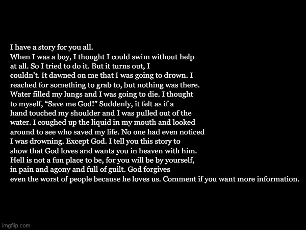 I am begging you | I have a story for you all. When I was a boy, I thought I could swim without help at all. So I tried to do it. But it turns out, I couldn’t. It dawned on me that I was going to drown. I reached for something to grab to, but nothing was there. Water filled my lungs and I was going to die. I thought to myself, “Save me God!” Suddenly, it felt as if a hand touched my shoulder and I was pulled out of the water. I coughed up the liquid in my mouth and looked around to see who saved my life. No one had even noticed I was drowning. Except God. I tell you this story to show that God loves and wants you in heaven with him. Hell is not a fun place to be, for you will be by yourself, in pain and agony and full of guilt. God forgives even the worst of people because he loves us. Comment if you want more information. | made w/ Imgflip meme maker