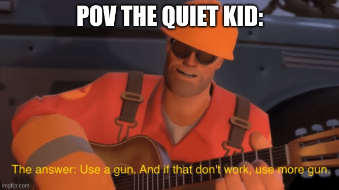 The quiet kid | POV THE QUIET KID: | image tagged in the answer use a gun if that doesnt work use more gun | made w/ Imgflip meme maker