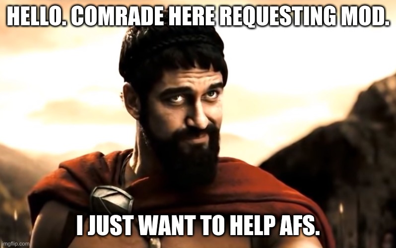 Please? | HELLO. COMRADE HERE REQUESTING MOD. I JUST WANT TO HELP AFS. | image tagged in leonidas 300 | made w/ Imgflip meme maker