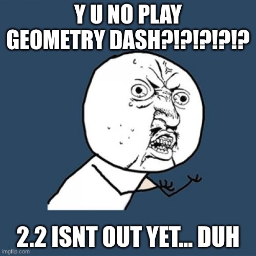 srs tho | Y U NO PLAY GEOMETRY DASH?!?!?!?!? 2.2 ISNT OUT YET... DUH | image tagged in memes,y u no | made w/ Imgflip meme maker