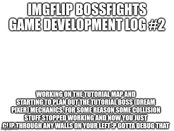progress is a bit slower now, it'll speed up when i finish the other big project I'm making | IMGFLIP BOSSFIGHTS GAME DEVELOPMENT LOG #2; WORKING ON THE TUTORIAL MAP AND STARTING TO PLAN OUT THE TUTORIAL BOSS (DREAM PIXER) MECHANICS. FOR SOME REASON SOME COLLISION STUFF STOPPED WORKING AND NOW YOU JUST CLIP THROUGH ANY WALLS ON YOUR LEFT :P GOTTA DEBUG THAT | made w/ Imgflip meme maker