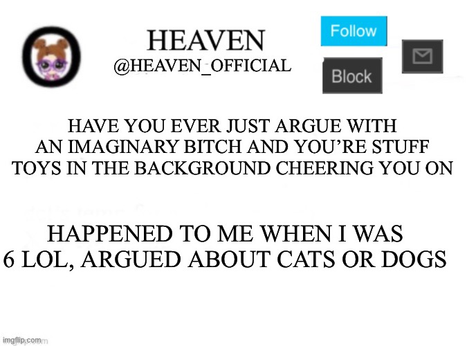 I won the argument btw | HAVE YOU EVER JUST ARGUE WITH AN IMAGINARY BITCH AND YOU’RE STUFF TOYS IN THE BACKGROUND CHEERING YOU ON; HAPPENED TO ME WHEN I WAS 6 LOL, ARGUED ABOUT CATS OR DOGS | image tagged in heaven s template | made w/ Imgflip meme maker
