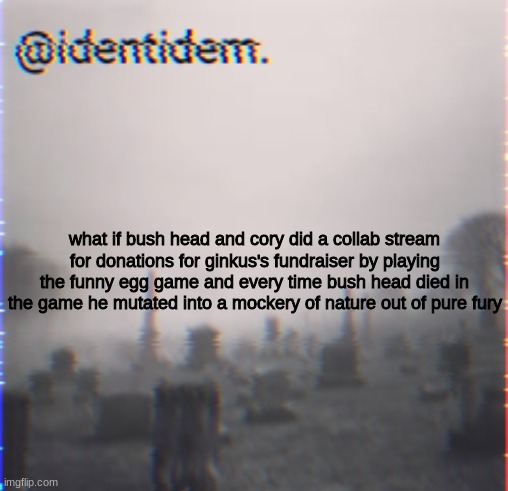 bgvhbjkjbh | what if bush head and cory did a collab stream for donations for ginkus's fundraiser by playing the funny egg game and every time bush head died in the game he mutated into a mockery of nature out of pure fury | made w/ Imgflip meme maker