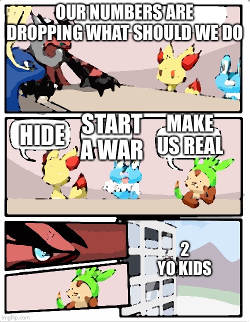 Pokemon board meeting | OUR NUMBERS ARE DROPPING WHAT SHOULD WE DO; START A WAR; MAKE US REAL; HIDE; 2 YO KIDS | image tagged in pokemon board meeting | made w/ Imgflip meme maker
