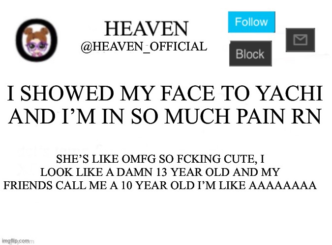 Ha ha ha ha- I’m gonna sit in the corner now | I SHOWED MY FACE TO YACHI AND I’M IN SO MUCH PAIN RN; SHE’S LIKE OMFG SO FCKING CUTE, I LOOK LIKE A DAMN 13 YEAR OLD AND MY FRIENDS CALL ME A 10 YEAR OLD I’M LIKE AAAAAAAA | image tagged in heaven s template | made w/ Imgflip meme maker