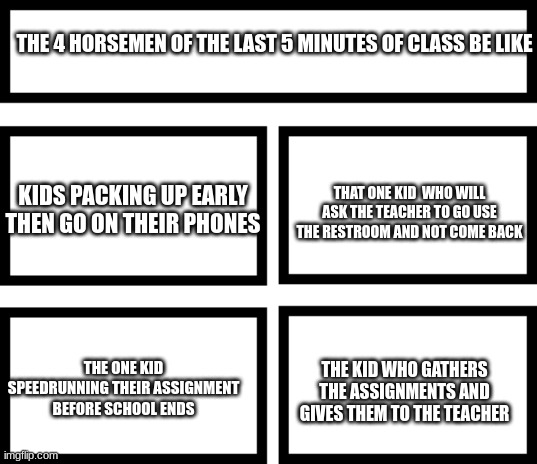 Facts | THE 4 HORSEMEN OF THE LAST 5 MINUTES OF CLASS BE LIKE; THAT ONE KID  WHO WILL ASK THE TEACHER TO GO USE THE RESTROOM AND NOT COME BACK; KIDS PACKING UP EARLY THEN GO ON THEIR PHONES; THE KID WHO GATHERS THE ASSIGNMENTS AND GIVES THEM TO THE TEACHER; THE ONE KID SPEEDRUNNING THEIR ASSIGNMENT BEFORE SCHOOL ENDS | image tagged in 4 horsemen of | made w/ Imgflip meme maker