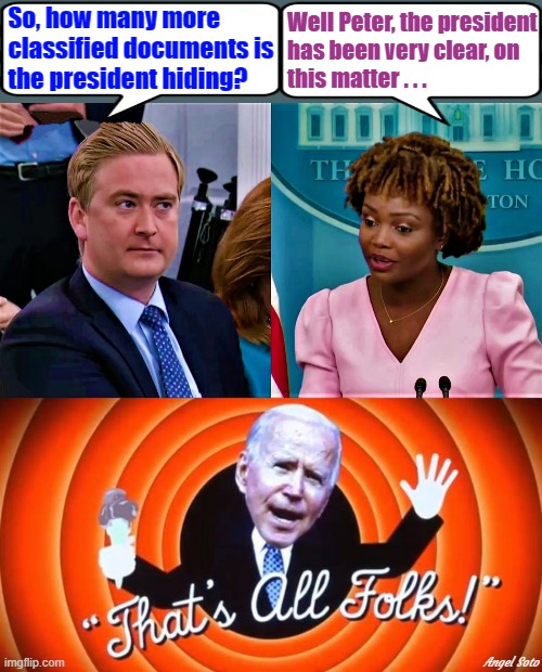 Peter Doocy questions Karine Jean-Pierre, Biden, that's all folks | Well Peter, the president
has been very clear, on
this matter . . . So, how many more
 classified documents is
 the president hiding? Angel Soto | image tagged in political humor,joe biden,peter doocy,press secretary,classified,hiding | made w/ Imgflip meme maker