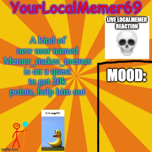 It should only take a couple of upvotes and he will get 20k | A kind of new user named Memer_makes_memes is on a quest to get 20k points, help him out | image tagged in yourlocalmemer69 announcement template 1 0 | made w/ Imgflip meme maker