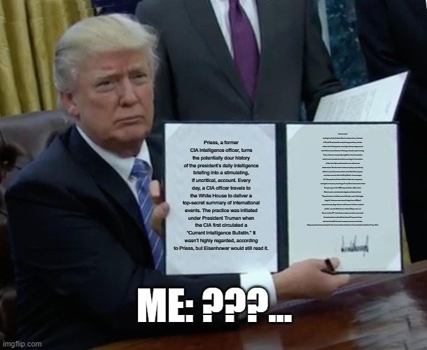 Trump Bill Signing | Priess, a former CIA intelligence officer, turns the potentially dour history of the president’s daily intelligence briefing into a stimulating, if uncritical, account. Every day, a CIA officer travels to the White House to deliver a top-secret summary of international events. The practice was initiated under President Truman when the CIA first circulated a “Current Intelligence Bulletin.” It wasn’t highly regarded, according to Priess, but Eisenhower would still read it. Like a tsunami traveling hundreds of miles before it crashes onshore, the shock of Donald Trump’s election and polarizing presidency was less sudden than it first appeared, according to this sprawling account from Pulitzer winner Haberman. Drawing on decades spent covering Trump, Haberman is especially insightful on how his combative instincts and transactional worldview were forged in the cauldron of New York City’s racialized politics and cutthroat real estate market. She documents tussles and quid pro quos with city officials over the Commodore Hotel and the West Side rail yards, and cites a source’s claim that Rudy Giuliani, then serving as U.S. Attorney for the Southern District of New York, dropped an investigation into money laundering at Trump Tower because he wanted Trump’s support in the 1989 mayoral election. (After he lost, Giuliani made unsubstantiated allegations of electoral fraud: “They stole votes in the Black parts of Brooklyn, and in Washington Heights”). Haberman also shares findings from a 1988 poll commissioned by Roger Stone to sell Trump on “a future in national politics”; recounts White House rivalries (“Did you see I cut Bannon’s balls off?” Jared Kushner asked one visitor); and reveals that administration health officials believed Trump would have died from Covid-19 if he hadn’t received monoclonal antibodies. Deeply reported and immersively told, this is an essential contribution to the overloaded bookshelf on Trump. (Oct.); ME: ???... | image tagged in memes,trump bill signing | made w/ Imgflip meme maker