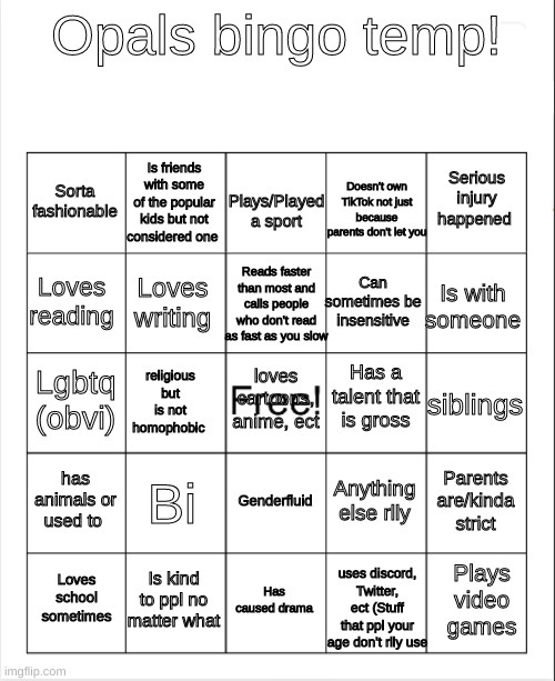 Blank Bingo | Opals bingo temp! Plays/Played a sport; Is friends with some of the popular kids but not considered one; Serious injury happened; Sorta fashionable; Doesn't own TikTok not just because parents don't let you; Reads faster than most and calls people who don't read as fast as you slow; Loves reading; Is with someone; Can sometimes be insensitive; Loves writing; Has a talent that is gross; loves cartoons, anime, ect; Lgbtq (obvi); siblings; religious but is not homophobic; has animals or used to; Bi; Parents are/kinda strict; Anything else rlly; Genderfluid; Is kind to ppl no matter what; Plays video games; Loves school sometimes; Has caused drama; uses discord, Twitter, ect (Stuff that ppl your age don't rlly use | image tagged in blank bingo | made w/ Imgflip meme maker