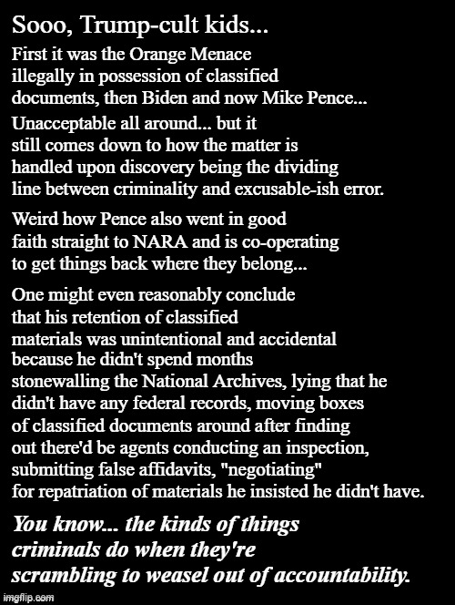 Trump's a POS crook, plain and simple -emphasis on "simple".  And if you defend him, you're even worse. |  Sooo, Trump-cult kids... First it was the Orange Menace illegally in possession of classified documents, then Biden and now Mike Pence... Unacceptable all around... but it still comes down to how the matter is handled upon discovery being the dividing line between criminality and excusable-ish error. Weird how Pence also went in good faith straight to NARA and is co-operating to get things back where they belong... One might even reasonably conclude that his retention of classified materials was unintentional and accidental; because he didn't spend months stonewalling the National Archives, lying that he didn't have any federal records, moving boxes of classified documents around after finding out there'd be agents conducting an inspection, submitting false affidavits, "negotiating" for repatriation of materials he insisted he didn't have. You know... the kinds of things criminals do when they're scrambling to weasel out of accountability. | image tagged in double long black template,trump is a crook,trump is a moron,trump lies,scumbag | made w/ Imgflip meme maker