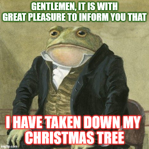 Gentlemen, it is with great pleasure to inform you that | GENTLEMEN, IT IS WITH GREAT PLEASURE TO INFORM YOU THAT; I HAVE TAKEN DOWN MY 
CHRISTMAS TREE | image tagged in gentlemen it is with great pleasure to inform you that,AdviceAnimals | made w/ Imgflip meme maker