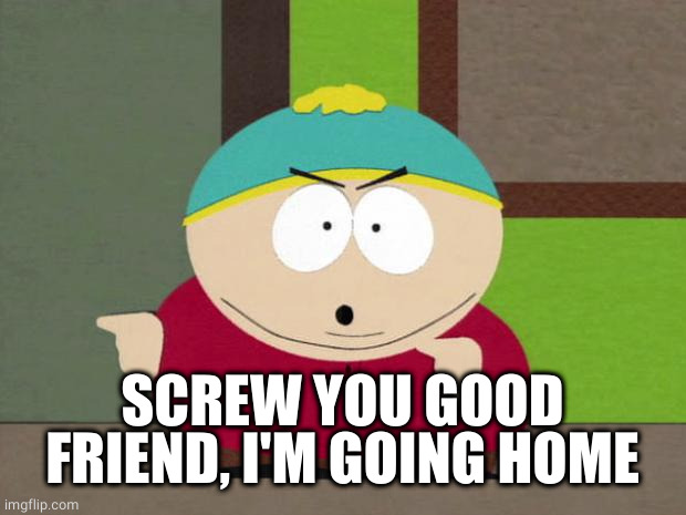Cartman Screw You Guys | SCREW YOU GOOD FRIEND, I'M GOING HOME | image tagged in cartman screw you guys | made w/ Imgflip meme maker