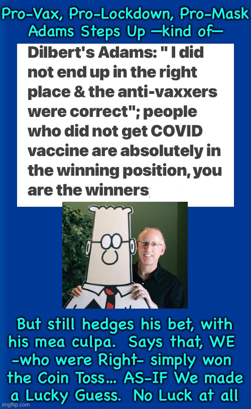 As Humble as a Lefty Vaxxer Can Be | Pro-Vax, Pro-Lockdown, Pro-Mask
Adams Steps Up —kind of—; But still hedges his bet, with
his mea culpa.  Says that, WE 
-who were Right- simply won 
the Coin Toss… AS-IF We made
a Lucky Guess.  No Luck at all | image tagged in memes,scott adams owns up to being wrong,vax lovers start to eat crow,takes a hard head to hang onto this scam for so long,1 24 | made w/ Imgflip meme maker