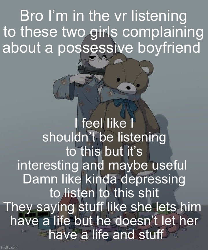 Avogado6 depression | I feel like I shouldn’t be listening to this but it’s interesting and maybe useful 
Damn like kinda depressing to listen to this shit
They saying stuff like she lets him 
have a life but he doesn’t let her
 have a life and stuff; Bro I’m in the vr listening to these two girls complaining about a possessive boyfriend | image tagged in avogado6 depression | made w/ Imgflip meme maker