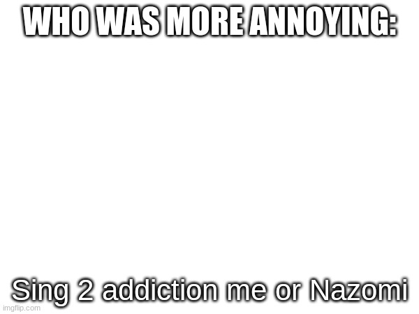 WHO WAS MORE ANNOYING:; Sing 2 addiction me or Nazomi | made w/ Imgflip meme maker