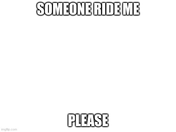 SOMEONE RIDE ME; PLEASE | made w/ Imgflip meme maker