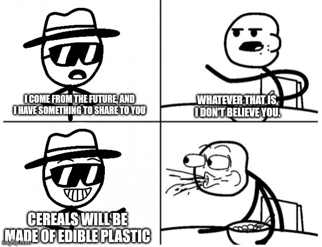 I come from the future, he said | WHATEVER THAT IS, I DON'T BELIEVE YOU. I COME FROM THE FUTURE, AND I HAVE SOMETHING TO SHARE TO YOU; CEREALS WILL BE MADE OF EDIBLE PLASTIC | image tagged in cereal guy,cereal guy spitting,time traveler,future,meme,funny meme | made w/ Imgflip meme maker