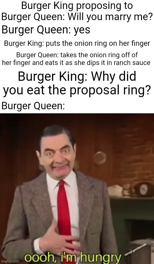Burger King, Burger Queen, onion ring | Burger King proposing to Burger Queen: Will you marry me? Burger Queen: yes; Burger King: puts the onion ring on her finger; Burger Queen: takes the onion ring off of her finger and eats it as she dips it in ranch sauce; Burger King: Why did you eat the proposal ring? Burger Queen: | image tagged in ooh i'm hungry,burger king,onion ring,funny,memes,blank white template | made w/ Imgflip meme maker