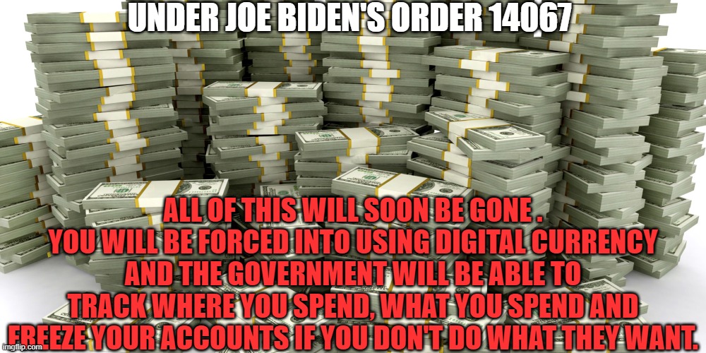 Money |  UNDER JOE BIDEN'S ORDER 14067; ALL OF THIS WILL SOON BE GONE . YOU WILL BE FORCED INTO USING DIGITAL CURRENCY AND THE GOVERNMENT WILL BE ABLE TO TRACK WHERE YOU SPEND, WHAT YOU SPEND AND FREEZE YOUR ACCOUNTS IF YOU DON'T DO WHAT THEY WANT. | image tagged in stacks of money,cryptocurrency,big government,life,obedience,stock market | made w/ Imgflip meme maker