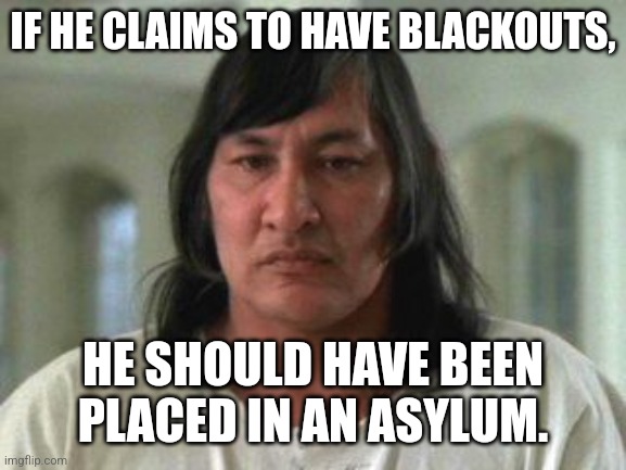Chief | IF HE CLAIMS TO HAVE BLACKOUTS, HE SHOULD HAVE BEEN PLACED IN AN ASYLUM. | image tagged in chief | made w/ Imgflip meme maker