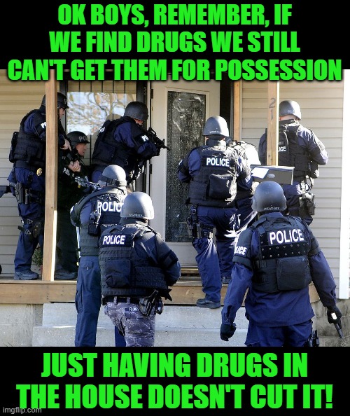 Police Raid | OK BOYS, REMEMBER, IF WE FIND DRUGS WE STILL CAN'T GET THEM FOR POSSESSION JUST HAVING DRUGS IN THE HOUSE DOESN'T CUT IT! | image tagged in police raid | made w/ Imgflip meme maker